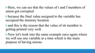 Here, we can see that the values of i and f members of
union got corrupted
because the final value assigned to the variable has
occupied the memory location
and this is the reason that the value of str member is
getting printed very well.
Now let's look into the same example once again where
we will use one variable at a time which is the main
purpose of having unions
 