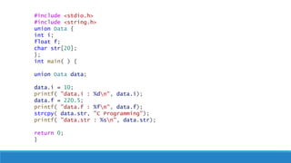 #include <stdio.h>
#include <string.h>
union Data {
int i;
float f;
char str[20];
};
int main( ) {
union Data data;
data.i = 10;
printf( "data.i : %dn", data.i);
data.f = 220.5;
printf( "data.f : %fn", data.f);
strcpy( data.str, "C Programming");
printf( "data.str : %sn", data.str);
return 0;
}
 