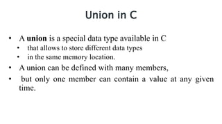 Union in C
• A union is a special data type available in C
• that allows to store different data types
• in the same memory location.
• A union can be defined with many members,
• but only one member can contain a value at any given
time.
 