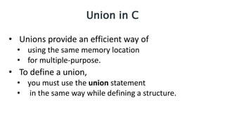 Union in C
• Unions provide an efficient way of
• using the same memory location
• for multiple-purpose.
• To define a union,
• you must use the union statement
• in the same way while defining a structure.
 