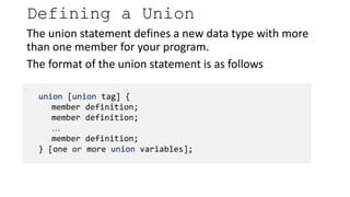 The union statement defines a new data type with more
than one member for your program.
The format of the union statement is as follows
Defining a Union
.
union [union tag] {
member definition;
member definition;
…
member definition;
} [one or more union variables];
 