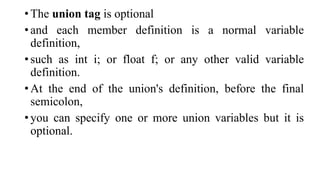 • The union tag is optional
• and each member definition is a normal variable
definition,
• such as int i; or float f; or any other valid variable
definition.
• At the end of the union's definition, before the final
semicolon,
• you can specify one or more union variables but it is
optional.
 