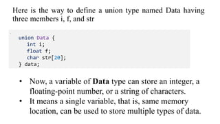 Here is the way to define a union type named Data having
three members i, f, and str
.
union Data {
int i;
float f;
char str[20];
} data;
• Now, a variable of Data type can store an integer, a
floating-point number, or a string of characters.
• It means a single variable, that is, same memory
location, can be used to store multiple types of data.
 
