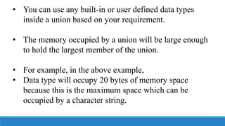• You can use any built-in or user defined data types
inside a union based on your requirement.
• The memory occupied by a union will be large enough
to hold the largest member of the union.
• For example, in the above example,
• Data type will occupy 20 bytes of memory space
because this is the maximum space which can be
occupied by a character string.
 