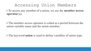 Accessing Union Members
To access any member of a union, we use the member access
operator (.).
The member access operator is coded as a period between the
union variable name and the union member.
The keyword union is used to define variables of union type.
 