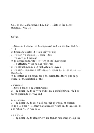 Unions and Management: Key Participants in the Labor
Relations Process
Outline
1. Goals and Strategies: Management and Unions (see Exhibit
4.1)
2. Company goals; The Company wants:
3. To survive and remain competitive
4. To grow and prosper
● To achieve a favorable return on its investment
1. To effectively use human resources
2. To attract, retain, and motivate employees
3. To protect management's rights to make decisions and retain
flexibility
● To obtain commitment from the union that there will be no
strike for the duration of the
agreement
1. Union goals; The Union wants:
2. The Company to survive and remain competitive as well as
for the union to survive and
remain secure
3. The Company to grow and prosper as well as the union
● The Company to achieve a favorable return on its investment
and return "fair" wages to
employees
1. The Company to effectively use human resources within the
 