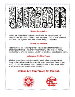 Unions Are A Voice

Unions are people helping people. People with the same issues come
together to voice their mutual concerns. By saying “ UNION YES” you make
life better on the job for you, your families and your co-workers.

                            Unions Are Families

Today’s unions are searching for new ways to adjust to the challenges
affecting our families – like affordable child care, elder care and family
medical leave. Working together we strive to see these ideas become reality.

                       Unions Are Working People

Working people have made this country great, bringing prosperity and
growth. Unions have worked to make life better on the job. Today, Unions
are fighting for job security….giving workers a voice in their future and a
voice on issues that affect the airline industry.

           Unions Are Your Voice On The Job
 