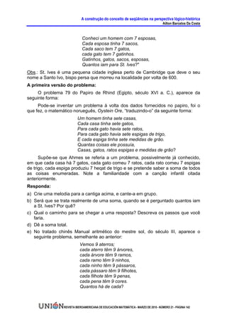 A construção do conceito de seqüências na perspectiva lógico-histórica
                                                                                     Ailton Barcelos Da Costa


                             Conheci um homem com 7 esposas,
                             Cada esposa tinha 7 sacos,
                             Cada saco tem 7 gatos,
                             cada gato tem 7 gatinhos.
                             Gatinhos, gatos, sacos, esposas,
                             Quantos iam para St. Ives?"
Obs.: St. Ives é uma pequena cidade inglesa perto de Cambridge que deve o seu
nome a Santo Ivo, bispo persa que morreu na localidade por volta de 600.
A primeira versão do problema:
     O problema 79 do Papiro de Rhind (Egipto, século XVI a. C.), aparece da
seguinte forma:
     Pode-se inventar um problema à volta dos dados fornecidos no papiro, foi o
que fez, o matemático norueguês, Oystein Ore, “traduzindo-o” da seguinte forma:
                          Um homem tinha sete casas,
                          Cada casa tinha sete gatos,
                          Para cada gato havia sete ratos,
                          Para cada gato havia sete espigas de trigo,
                          E cada espiga tinha sete medidas de grão.
                          Quantas coisas ele possuía,
                          Casas, gatos, ratos espigas e medidas de grão?
      Supõe-se que Ahmes se referia a um problema, possivelmente já conhecido,
em que cada casa há 7 gatos, cada gato comeu 7 ratos, cada rato comeu 7 espigas
de trigo, cada espiga produziu 7 heqat de trigo e se pretende saber a soma de todos
as coisas enumeradas. Note a familiaridade com a canção infantil citada
anteriormente.
Responda:
a) Crie uma melodia para a cantiga acima, e cante-a em grupo.
b) Será que se trata realmente de uma soma, quando se é perguntado quantos iam
   a St. Ives? Por quê?
c) Qual o caminho para se chegar a uma resposta? Descreva os passos que você
   faria.
d) Dê a soma total.
e) No tratado chinês Manual aritmético do mestre sol, do século III, aparece o
   seguinte problema, semelhante ao anterior:
                           Vemos 9 aterros;
                           cada aterro têm 9 árvores,
                           cada árvore têm 9 ramos,
                           cada ramo têm 9 ninhos,
                           cada ninho têm 9 pássaros,
                           cada pássaro têm 9 filhotes,
                           cada filhote têm 9 penas,
                           cada pena têm 9 cores.
                           Quantos há de cada?



                 REVISTA IBEROAMERICANA DE EDUCACIÓN MATEMÁTICA - MARZO DE 2010 - NÚMERO 21 - PÁGINA 142
 