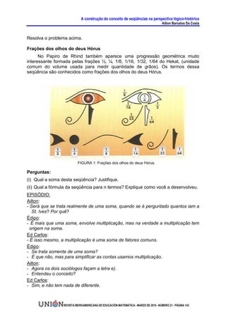A construção do conceito de seqüências na perspectiva lógico-histórica
                                                                                     Ailton Barcelos Da Costa


Resolva o problema acima.

Frações dos olhos do deus Hórus
      No Papiro de Rhind também aparece uma progressão geométrica muito
interessante formada pelas frações ½, ¼, 1/8, 1/16, 1/32, 1/64 do Hekat, (unidade
comum do volume usada para medir quantidade de grãos). Os termos dessa
seqüência são conhecidos como frações dos olhos do deus Hórus.




                          FIGURA 1: Frações dos olhos do deus Hórus.

Perguntas:
(i) Qual a soma desta seqüência? Justifique.
(ii) Qual a fórmula da seqüência para n termos? Explique como você a desenvolveu.
EPISÓDIO:
Ailton:
- Será que se trata realmente de uma soma, quando se é perguntado quantos iam a
   St. Ives? Por quê?
Édipo:
- É mais que uma soma, envolve multiplicação, mas na verdade a multiplicação tem
  origem na soma.
Ed Carlos:
- É isso mesmo, a multiplicação é uma soma de fatores comuns.
Édipo:
- Se trata somente de uma soma?
- É que não, mas para simplificar as contas usamos multiplicação.
Ailton:
- Agora os dois sociólogos façam a letra e).
- Entendeu o conceito?
Ed Carlos:
- Sim, e não tem nada de diferente.



                 REVISTA IBEROAMERICANA DE EDUCACIÓN MATEMÁTICA - MARZO DE 2010 - NÚMERO 21 - PÁGINA 143
 