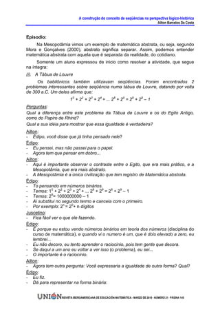A construção do conceito de seqüências na perspectiva lógico-histórica
                                                                                     Ailton Barcelos Da Costa


Episodio:
    Na Mesopotâmia vimos um exemplo de matemática abstrata, ou seja, segundo
Mora e Gonçalves (2000), abstrato significa separar. Assim, podemos entender
matemática abstrata com aquela que é separada da realidade, do cotidiano.
     Somente um aluno expressou de inicio como resolver a atividade, que segue
na íntegra:
(i). A Tábua de Louvre
     Os babilônicos também utilizavam seqüências. Foram encontrados 2
problemas interessantes sobre seqüência numa tábua de Louvre, datando por volta
de 300 a.C. Um deles afirma que:
                      10 + 22 + 23 + 24 + ... 28 + 29 = 29 + 29 – 1
Perguntas:
Qual a diferença entre este problema da Tábua de Louvre e os do Egito Antigo,
como do Papiro de Rhind?
Qual a sua idéia para mostrar que essa igualdade é verdadeira?
Ailton:
- Édipo, você disse que já tinha pensado nele?
Édipo:
- Eu pensei, mas não passei para o papel.
- Agora tem que pensar em dobro...
Ailton:
- Aqui é importante observar o contraste entre o Egito, que era mais prático, e a
    Mesopotâmia, que era mais abstrato.
- A Mesopotâmia é a única civilização que tem registro de Matemática abstrata.
Édipo:
- To pensando em números binários.
- Temos: 10 + 22 + 23 + 24 + ... 28 + 29 = 29 + 29 – 1
- Temos: 29= 1000000000 – 1
- Ai substitui no segundo termo e cancela com o primeiro.
- Por exemplo: 2n = 20+ n dígitos
Juscelino:
- Fica fácil ver o que ele fazendo.
Édipo:
- É porque eu estou vendo números binários em teoria dos números (disciplina do
    curso de matemática), e quando vi o numero é um, que é dois elevado a zero, eu
    lembrei...
- Eu não decoro, eu tento aprender o raciocínio, pois tem gente que decora.
- Se daqui a um ano eu voltar a ver isso (o problema), eu sei...
- O importante é o raciocínio.
Ailton:
- Agora tem outra pergunta: Você expressaria a igualdade de outra forma? Qual?
Édipo:
- Eu fiz.
- Dá para representar na forma binária:


                 REVISTA IBEROAMERICANA DE EDUCACIÓN MATEMÁTICA - MARZO DE 2010 - NÚMERO 21 - PÁGINA 145
 