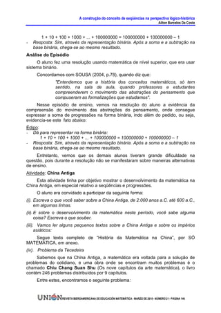 A construção do conceito de seqüências na perspectiva lógico-histórica
                                                                                     Ailton Barcelos Da Costa


       1 + 10 + 100 + 1000 + ... + 100000000 = 100000000 + 100000000 – 1
-   Resposta: Sim, através da representação binária. Após a soma e a subtração na
    base binária, chega-se ao mesmo resultado.
Análise do Episódio
     O aluno fez uma resolução usando matemática de nível superior, que era usar
sistema binário.
     Concordamos com SOUSA (2004, p.78), quando diz que:
              "Entendemos que a história dos conceitos matemáticos, só tem
              sentido, na sala de aula, quando professores e estudantes
              compreenderem o movimento das abstrações do pensamento que
              compuseram as formalizações que estudamos".
     Nesse episódio de ensino, vemos na resolução do aluno a evidência da
compreensão do movimento das abstrações do pensamento, onde consegue
expressar a soma de progressões na forma binária, indo além do pedido, ou seja,
evidencia-se este fato abaixo:
Édipo:
- Dá para representar na forma binária:
       1 + 10 + 100 + 1000 + ... + 100000000 = 100000000 + 100000000 – 1
- Resposta: Sim, através da representação binária. Após a soma e a subtração na
   base binária, chega-se ao mesmo resultado.
     Entretanto, vemos que os demais alunos tiveram grande dificuldade na
questão, pois durante a resolução não se manifestaram sobre maneiras alternativas
de ensino.
Atividade: China Antiga
     Esta atividade tinha por objetivo mostrar o desenvolvimento da matemática na
China Antiga, em especial relativo a seqüências e progressões.
     O aluno era convidado a participar da seguinte forma:
(i). Escreva o que você saber sobre a China Antiga, de 2.000 anos a.C. até 600 a.C.,
     em algumas linhas.
(ii). E sobre o desenvolvimento da matemática neste período, você sabe alguma
      coisa? Escreva o que souber.
(iii). Vamos ler alguns pequenos textos sobre a China Antiga e sobre os impérios
      asiáticos:
   Segue texto completo de “História da Matemática na China”, por SÓ
MATEMÁTICA, em anexo.
(iv). Problema da Tecedeira
     Sabemos que na China Antiga, a matemática era voltada para a solução de
problemas do cotidiano, e uma obra onde se encontram muitos problemas é o
chamado Chiu Chang Suan Shu (Os nove capítulos da arte matemática), o livro
contém 246 problemas distribuídos por 9 capítulos.
     Entre estes, encontramos o seguinte problema:



                 REVISTA IBEROAMERICANA DE EDUCACIÓN MATEMÁTICA - MARZO DE 2010 - NÚMERO 21 - PÁGINA 146
 