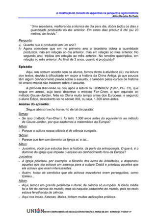 A construção do conceito de seqüências na perspectiva lógico-histórica
                                                                                      Ailton Barcelos Da Costa


        “Uma tecedeira, melhorando a técnica de dia para dia, dobra todos os dias a
        quantidade produzida no dia anterior. Em cinco dias produz 5 chi (ou 23
        metros) de tecido.”

Pergunta:
a) Quanto que é produzido em um ano?
b) Agora considere que em no primeiro ano a tecedeira dobra a quantidade
   produzida, não em relação ao dia anterior, mas em relação ao mês anterior. No
   segundo ano, triplica em relação ao mês anterior. No terceiro quadriplica, em
   relação ao mês anterior. Ao final de 3 anos, quanto é produzido?

Episódio
     Aqui, em comum acordo com os alunos, fomos direto à atividade (iii), na leitura
dos textos, devido à dificuldade em expor a história da China Antiga, já que poucos
têm algum conhecimento prévio sobre o assunto, e também pelos cursos de história
do ensino médio não tratarem sobre o assunto.
     A primeira discussão se deu após a leitura de RIBNIKOV (1987, PG. 31), que
segue em anexo, cujo texto descreve o método Fan-Chen, o que equivale ao
método Gauss–Jordan, feito na China muito tempo antes dos Europeus, e segundo
o aluno Édipo, descoberto só no século XIX, ou seja, 1.300 anos antes.
Análise do episódio:
       Segue abaixo trecho transcrito de tal discussão:
Dimas:
- Se isso (método Fan-Chen), foi feito 1.300 anos antes do equivalente ao método
  de Gauss-Jordan, por que adotamos a matemática da Europa?
Ailton:
- Porque a cultura nossa ciência é de ciência européia.
Sidnei:
- Parece que tem um domínio da Igreja ai, e tal...
Ailton:
- Juscelino, você que estudou bem a história, da parte da antropologia. O que é, é o
   domínio da Igreja que impede o acesso ao conhecimento fora da Europa?
Juscelino:
- A Igreja priorizou, por exemplo, a filosofia dos livros de Aristóteles, e dispensou
   aqueles que ela achava um ameaça para a cultura Cristã e priorizou aqueles que
   ela achava que eram interessantes.
- Assim, todos os cientistas que ela achava inovadores eram perseguidos, como
   Galileu...
Ailton:
- Aqui, temos um grande problema cultural, de ciência só européia. A idade média
   foi o fim da ciência do mundo, mas só naquele pedacinho do mundo, pois no resto
   estava fervilhando de ciência.
- Aqui nos Incas, Astecas, Maias, tinham muitas aplicações práticas.



                  REVISTA IBEROAMERICANA DE EDUCACIÓN MATEMÁTICA - MARZO DE 2010 - NÚMERO 21 - PÁGINA 147
 