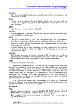 A construção do conceito de seqüências na perspectiva lógico-histórica
                                                                                      Ailton Barcelos Da Costa


Juscelino:
- Eles tinham aplicações práticas da matemática que imitavam os Gregos, e até
    construindo pirâmides...
Sidnei:
- O que estava no discurso da Igreja Católica que fez com que essa parte do
    mundo não enxergasse o que tava do lado. O que tinha naquele discurso? O que
    eles falavam?
Ailton:
- Juscelino, não é ameaça à doutrina Cristã?
Juscelino:
- É a (ameaça) toda a civilização. É aquilo que você falou (Ailton), os Árabes eram
    os infiéis, bárbaros, bastardos...
Édipo:
- Tem uma história assim: a cultura da idade média veio com as civilizações
    germânicas e pagãs, que não tinham esse espírito cientifico como tinha antes...
- Quando o Império Romano foi destruído, esse espírito cientifico foi destruído e
    deu margem ao misticismo.
- A Igreja Católica era a única instituição forte que esquematizou um estilo de
    viver. No final da idade média ela impôs tal fé e tinha poder sobre a grande
    massa da população.
Juscelino:
- Era ela que comandava o sistema educacional. Ela não ocupava somente da
    parte religiosa, pois os funcionários da Igreja recebiam o salário do Estado, e até
    não tinha separação entre Igreja e Estado, até à Revolução Francesa.
Édipo:
- Esse discurso cerceava a ciência.
     Aqui as discussões giraram em torno dos avanços da matemática chinesa, que
só pode ser igualada em alguns itens cerca de 1500 a 2000 anos após, pelos
europeus, segunda a fala de um aluno: “Pelo que pude ver, a matemática da Europa
só conseguiu chegar ao mesmo patamar da China Antiga, quase dois mil anos
depois.” Assim, esta fala representa sua interpretação a cerca do desenvolvimento
matemático de Ribnikov (1987). Mais especificamente, tal tópico refere-se à
equações lineares e sistemas de equações lineares, visto em geral no final do
segundo ano do Ensino Médio.
     Já em relação às seqüências e progressões, um avanço da matemática
chinesa foi a fórmula geral para soma de progressões, do século XI, e pode ser visto
pelos alunos no final do 1º ano do Ensino Médio.
Episódio 1:
Ailton:
- Na aula passada foi exibido o episódio “NÚMERO DE OURO”, da série ‘ARTE &
  MATEMÁTICA’, do professor Luiz Barco. Assim, ficou a pergunta:
  Qual a relação entre a proporção áurea e a pintura? Vale o mesmo para a
  arquitetura? Por quê?


                  REVISTA IBEROAMERICANA DE EDUCACIÓN MATEMÁTICA - MARZO DE 2010 - NÚMERO 21 - PÁGINA 148
 