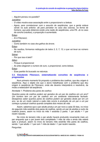 A construção do conceito de seqüências na perspectiva lógico-histórica
                                                                                     Ailton Barcelos Da Costa


- Alguém pensou na questão?
Juscelino:
- O vídeo mostra essa associação entre o proporcional e a beleza.
- Agora, para correlacionar com o assunto de seqüências, que a gente estava
   vendo na aula anterior, dá para perceber no caso das colunas, na forma de
   homens, que pela distancia existe uma razão de seqüências, uma PA. Já no caso
   da concha (nautilus), a proporção é aumentada.
Édipo:
- Aí é Fibonacci.
Juscelino:
- Como também no caso dos galhos da árvore.
Édipo:
- No nautilus, formamos retângulos de lados 3, 5, 7, 13, o que vai levar ao número
  de ouro.
Sidnei:
- Por que isso é belo?
Ailton:
- Porque é proporcional.
- As artes elegeram o numero de ouro, o proporcional, como beleza.
Édipo:
- Esse padrão foi buscado na natureza.
3.3. Estudando Fibonacci, sistematizando conceitos de seqüências e
progressões
     Num primeiro momento foi proposto o problema dos coelhos, que deu origem à
seqüência. Aqui o objeto era que o aluno trabalhasse com o problema que deu
origem à seqüência de Fibonacci, onde ele deveria interpretá-lo e resolvê-lo, de
modo a redescobrir tal seqüência.
Atividade 1: Problema dos pares de coelhos
Quantos pares de coelhos podem ser gerados de um par de coelhos em um ano?
Um homem tem um par de coelhos em um ambiente inteiramente fechado.
Desejamos saber quantos pares de coelhos podem ser gerados deste par em um
ano, se de um modo natural a cada mês ocorre à produção de um par e um par
começa a produzir coelhos quando completa dois meses de vida.
     Assim, sabemos que o par adulto produz um par novo a cada 30 dias, no início
do segundo mês existirão dois pares de coelhos, sendo um par de adultos e outro de
coelhos jovens, assim no início do mês 1 existirão 2 pares: 1 par adulto + 1 par
recém nascido.
     No início do terceiro mês o par adulto haverá produzido novamente mais um
par enquanto que o par jovem terá completado 1 mês de vida e ainda não estará
apto a produzir, assim no início do terceiro mês existirão três pares de coelhos,
sendo: 1 par adulto + 1 par com 1 mês de idade + 1 par recém nascido.
Perguntas:


                 REVISTA IBEROAMERICANA DE EDUCACIÓN MATEMÁTICA - MARZO DE 2010 - NÚMERO 21 - PÁGINA 149
 
