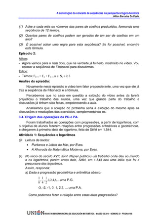 A construção do conceito de seqüências na perspectiva lógico-histórica
                                                                                       Ailton Barcelos Da Costa


(1) Ache a cada mês os números dos pares de coelhos produzidos, formando uma
    seqüência de 12 termos.
(2) Quantos pares de coelhos podem ser gerados de um par de coelhos em um
    ano?
(3)    É possível achar uma regra para esta seqüência? Se for possível, encontre
      esta fórmula.
Episodio 2:
Ailton:
- Agora vamos para o item dois, que na verdade já foi feito, mostrado no vídeo. Vou
   colocar a seqüência de Fibonacci para discutirmos.
Édipo:
- Temos: Fn+1 = Fn + Fn-1, n ∈ N, n ≥ 2.
Analise do episódio:
      Novamente neste episódio o vídeo tem fator preponderante, uma vez que ele já
traz a seqüência de Fibonacci e a fórmula.
     Percebemos que no caso em questão a exibição do vídeo antes da tarefa
prejudicou o trabalho dos alunos, uma vez que grande parte do trabalho e
discussões já tinham sido feitas, empobrecendo a aula.
     Analisamos que a solução do problema seria a exibição do mesmo após as
discussões e resoluções dos exercícios, complementando-os.
3.4. Origem das operações da PG e PA.
     Foram trabalhadas as operações com progressões, a partir de logaritmos, com
o objetivo de alunos fazerem relações entre progressões aritméticas e geométricas,
e chegarem à primeira idéia de logaritmo, feita de Stifel em 1.544.
Atividade 1: Sequências e logarítmos
(i). Leitura de textos:
      • Puritanos e Lobos do Mar, por Eves.
      • A Alvorada da Matemática Moderna, por Eves.

(ii) No inicio do século XVII, Jonh Napier publicou um trabalho onde deu ao mundo
     a os logaritmos, porém antes dele, Stifel, em 1.544 deu uma idéia que foi a
     precursora dos logaritmos.
     Assim, responda:
     a) Dada a progressão geométrica e aritmética abaixo:
              1 1 1
               , , ,1,2,4,8,... uma P.G.
              8 4 2
              -3, -2, -1, 0, 1, 2,3, ... uma P.A.

        Como podemos fazer a relação entre estas duas progressões?




                   REVISTA IBEROAMERICANA DE EDUCACIÓN MATEMÁTICA - MARZO DE 2010 - NÚMERO 21 - PÁGINA 150
 