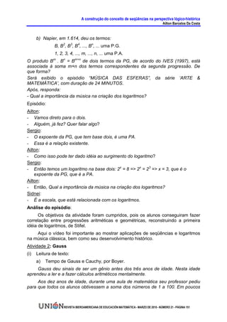 A construção do conceito de seqüências na perspectiva lógico-histórica
                                                                                        Ailton Barcelos Da Costa


      b) Napier, em 1.614, deu os termos:
               B, B2, B3, B4, ..., Bn, ... uma P.G.
               1, 2, 3, 4, ..., m, ..., n, ... uma P.A.
O produto Bm . Bn = Bm+n de dois termos da PG, de acordo do IVES (1997), está
associada à soma m+n dos termos correspondentes da segunda progressão. De
que forma?
Será exibido o episódio “MÚSICA DAS ESFERAS”, da série ‘ARTE &
MATEMÁTICA’, com duração de 24 MINUTOS.
Após, responda:
- Qual a importância da música na criação dos logaritmos?
Episódio:
Ailton:
- Vamos direto para o dois.
- Alguém, já fez? Quer falar algo?
Sergio:
- O expoente da PG, que tem base dois, é uma PA.
- Essa é a relação existente.
Ailton:
- Como isso pode ter dado idéia ao surgimento do logaritmo?
Sergio:
- Então temos um logaritmo na base dois: 2x = 8 => 2x = 23 => x = 3, que é o
    expoente da PG, que é a PA.
Ailton:
- Então, Qual a importância da música na criação dos logaritmos?
Sidnei:
- É a escala, que está relacionada com os logaritmos.
Análise do episódio:
      Os objetivos da atividade foram cumpridos, pois os alunos conseguiram fazer
correlação entre progressões aritméticas e geométricas, reconstruindo a primeira
idéia de logaritmos, de Stifel.
    Aqui o vídeo foi importante ao mostrar aplicações de seqüências e logaritmos
na música clássica, bem como seu desenvolvimento histórico.
Atividade 2: Gauss
(i)   Leitura de texto:
      a)   Tempo de Gauss e Cauchy, por Boyer.
     Gauss deu sinais de ser um gênio antes dos três anos de idade. Nesta idade
aprendeu a ler e a fazer cálculos aritméticos mentalmente.
     Aos dez anos de idade, durante uma aula de matemática seu professor pediu
para que todos os alunos obtivessem a soma dos números de 1 a 100. Em poucos



                    REVISTA IBEROAMERICANA DE EDUCACIÓN MATEMÁTICA - MARZO DE 2010 - NÚMERO 21 - PÁGINA 151
 