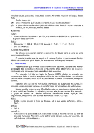 A construção do conceito de seqüências na perspectiva lógico-histórica
                                                                                      Ailton Barcelos Da Costa


minutos Gauss apresentou o resultado correto. Até então, ninguém era capaz desse
feito.
       Assim, responda:
(1) Qual o raciocínio que Gauss usou para chegar a este resultado?
(2) A partir desse raciocínio é possível deduzir uma fórmula? Qual? Deduza a
       fórmula, se for possível, passo a passo.
Episódio:
Ailton:
- Gauss colocou a soma de 1 até 100, e somando os extremos viu que dava 101.
   Explique esse raciocínio.
Édipo:
- Ele somou 1 + 100, 2 + 99, 3 + 98, ou seja, n + 1, (n –1) + 1, (n –2) + 3.
- Daí sai a fórmula.
Análise do episódio
     Os alunos conseguiram recriar o raciocínio de Gauss para a soma de uma
progressão aritmética.
    É importante notar que tal exercício é visto no final do primeiro ano do Ensino
Médio, de uma forma geral. Assim, foi apenas uma revisão para a maioria.
4.   Conclusões
     Podemos dizer que tivemos sucesso em nossos objetivos, que era uma melhor
percepção dos conceitos de fluência e movimento, onde observamos ao longo do
mini-curso uma percepção mais aguçada de tais conceitos.
     Por exemplo, foi lido um texto de Caraça (1998) relativo ao conceito de
movimento e fluência. Assim, ao aplicar atividades para análise de tais conceitos de
um trecho de um texto, e nas aulas subseqüentes, notamos uma melhor percepção
desses.
     Notamos em especial no mini-curso a formação de subgrupos de alunos, de
ciências exatas, ciências humanas e outro formado por um calouro de Matemática.
      Nesse sentido, notamos uma dificuldade maior em estruturar as idéias relativas
à parte histórica e filosófica do primeiro grupo em relação aos demais. Por exemplo,
o grupo de alunos de ciências humanas demonstrou maior argüição nos
argumentos, chegando a citar autores de ciências sociais. Ou seja:
Ailton:
- Então, vamos discutir o texto do Caraça. Vê o que vocês acharam... difícil...
    fácil...
Dimas:
- Difícil...
Juscelino:
- Achei curioso o que ele faz com as ciências exatas, o mesmo o Conte faz com as
    ciências humanas. Não tem como definir uma ciência como, por exemplo, as
    definições da crítica clássica...



                  REVISTA IBEROAMERICANA DE EDUCACIÓN MATEMÁTICA - MARZO DE 2010 - NÚMERO 21 - PÁGINA 152
 