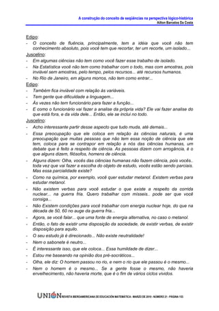 A construção do conceito de seqüências na perspectiva lógico-histórica
                                                                                      Ailton Barcelos Da Costa


Edipo:
- O conceito de fluência, principalmente, tem a idéia que você não tem
   conhecimento absoluto, pois você tem que recortar, ter um recorte, um isolado...
Juscelino:
- Em algumas ciências não tem como você fazer esse trabalho de isolado.
- Na Estatística você não tem como trabalhar com o todo, mas com amostras, pois
   inviável sem amostras, pelo tempo, pelos recursos... até recursos humanos.
- No Rio de Janeiro, em alguns morros, não tem como entrar...
Edipo:
- Também fica inviável com relação às variáveis.
- Tem gente que dificuldade a linguagem...
- Às vezes não tem funcionário para fazer a função...
- E como o funcionário vai fazer a analise da própria vida? Ele vai fazer analise do
   que está fora, e da vida dele... Então, ele se inclui no todo.
Juscelino:
- Acho interessante partir desse aspecto que tudo muda, até demais...
- Essa preocupação que ele coloca em relação às ciências naturais, é uma
   preocupação que muitas pessoas que não tem essa noção de ciência que ele
   tem, coloca para se contrapor em relação a nós das ciências humanas, um
   debate que é feito a respeito de ciência. As pessoas dizem com arrogância, é o
   que alguns dizem, filósofos, homens de ciência.
- Alguns dizem: Olha, vocês das ciências humanas não fazem ciência, pois vocês..
   toda vez que vai fazer a escolha do objeto de estudo, vocês estão sendo parciais.
   Mas essa parcialidade existe?
- Como na química, por exemplo, você quer estudar metanol. Existem verbas para
   estudar metanol.
- Não existem verbas para você estudar o que existe a respeito da corrida
   nuclear... na guerra fria. Quero trabalhar com mísseis.. pode ser que você
   consiga...
- Não Existem condições para você trabalhar com energia nuclear hoje, do que na
   década de 50, 60 no auge da guerra fria...
- Agora, se você falar... que uma fonte de energia alternativa, no caso o metanol.
- Então, o fato de existir uma disposição da sociedade, de existir verbas, de existir
   disposição para aquilo.
- O seu estudo já é direcionado... Não existe neutralidade!
- Nem o sabonete é neutro...
- É interessante isso, que ele coloca... Essa humildade de dizer...
- Estou me baseando na opinião dos pré-socráticos...
- Olha, ele diz: O homem passou no rio, e nem o rio que ele passou é o mesmo...
- Nem o homem é o mesmo... Se a gente fosse o mesmo, não haveria
   envelhecimento, não haveria morte, que é o fim de vários ciclos vividos.




                  REVISTA IBEROAMERICANA DE EDUCACIÓN MATEMÁTICA - MARZO DE 2010 - NÚMERO 21 - PÁGINA 153
 