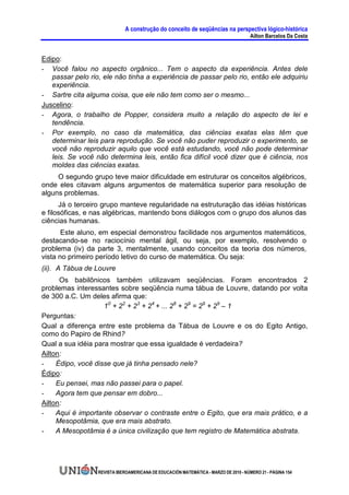 A construção do conceito de seqüências na perspectiva lógico-histórica
                                                                                      Ailton Barcelos Da Costa


Edipo:
- Você falou no aspecto orgânico... Tem o aspecto da experiência. Antes dele
   passar pelo rio, ele não tinha a experiência de passar pelo rio, então ele adquiriu
   experiência.
- Sartre cita alguma coisa, que ele não tem como ser o mesmo...
Juscelino:
- Agora, o trabalho de Popper, considera muito a relação do aspecto de lei e
   tendência.
- Por exemplo, no caso da matemática, das ciências exatas elas têm que
   determinar leis para reprodução. Se você não puder reproduzir o experimento, se
   você não reproduzir aquilo que você está estudando, você não pode determinar
   leis. Se você não determina leis, então fica difícil você dizer que é ciência, nos
   moldes das ciências exatas.
     O segundo grupo teve maior dificuldade em estruturar os conceitos algébricos,
onde eles citavam alguns argumentos de matemática superior para resolução de
alguns problemas.
      Já o terceiro grupo manteve regularidade na estruturação das idéias históricas
e filosóficas, e nas algébricas, mantendo bons diálogos com o grupo dos alunos das
ciências humanas.
       Este aluno, em especial demonstrou facilidade nos argumentos matemáticos,
destacando-se no raciocínio mental ágil, ou seja, por exemplo, resolvendo o
problema (iv) da parte 3, mentalmente, usando conceitos da teoria dos números,
vista no primeiro período letivo do curso de matemática. Ou seja:
(ii). A Tábua de Louvre
      Os babilônicos também utilizavam seqüências. Foram encontrados 2
problemas interessantes sobre seqüência numa tábua de Louvre, datando por volta
de 300 a.C. Um deles afirma que:
                    10 + 22 + 23 + 24 + ... 28 + 29 = 29 + 29 – 1
Perguntas:
Qual a diferença entre este problema da Tábua de Louvre e os do Egito Antigo,
como do Papiro de Rhind?
Qual a sua idéia para mostrar que essa igualdade é verdadeira?
Ailton:
-    Édipo, você disse que já tinha pensado nele?
Édipo:
-    Eu pensei, mas não passei para o papel.
-    Agora tem que pensar em dobro...
Ailton:
-    Aqui é importante observar o contraste entre o Egito, que era mais prático, e a
     Mesopotâmia, que era mais abstrato.
-    A Mesopotâmia é a única civilização que tem registro de Matemática abstrata.




                  REVISTA IBEROAMERICANA DE EDUCACIÓN MATEMÁTICA - MARZO DE 2010 - NÚMERO 21 - PÁGINA 154
 