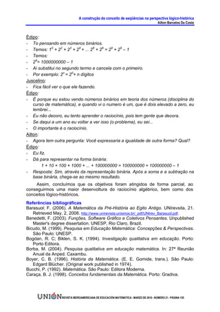A construção do conceito de seqüências na perspectiva lógico-histórica
                                                                                      Ailton Barcelos Da Costa


Édipo:
- To pensando em números binários.
- Temos: 10 + 22 + 23 + 24 + ... 28 + 29 = 29 + 29 – 1
- Temos:
- 29= 1000000000 – 1
- Ai substitui no segundo termo e cancela com o primeiro.
- Por exemplo: 2n = 20+ n dígitos
Juscelino:
- Fica fácil ver o que ele fazendo.
Édipo:
- É porque eu estou vendo números binários em teoria dos números (disciplina do
    curso de matemática), e quando vi o numero é um, que é dois elevado a zero, eu
    lembrei...
- Eu não decoro, eu tento aprender o raciocínio, pois tem gente que decora.
- Se daqui a um ano eu voltar a ver isso (o problema), eu sei...
- O importante é o raciocínio.
Ailton:
- Agora tem outra pergunta: Você expressaria a igualdade de outra forma? Qual?
Édipo:
- Eu fiz.
- Dá para representar na forma binária:
        1 + 10 + 100 + 1000 + ... + 100000000 = 100000000 + 100000000 – 1
- Resposta: Sim, através da representação binária. Após a soma e a subtração na
    base binária, chega-se ao mesmo resultado.
    Assim, concluímos que os objetivos foram atingidos de forma parcial, ao
conseguirmos uma maior desenvoltura do raciocínio algébrico, bem como dos
conceitos lógico-históricos.
Referências bibliográficas
Barasuol; F. (2006). A Matemática da Pré-História ao Egito Antigo. UNIrevsita, 21.
   Retrieved May, 2, 2008. http://www.unirevista.unisinos.br/_pdf/UNIrev_Barasuol.pdf.
Benedetti, F. (2003). Funções, Software Gráfico e Coletivos Pensantes. Unpublished
   Master's degree dissertation. UNESP, Rio Claro, Brazil.
Bicudo, M. (1999). Pesquisa em Educação Matemática: Concepções & Perspectivas.
   São Paulo: UNESP.
Bogdan, R. C; Biklen, S. K. (1994). Investigação qualitativa em educação. Porto:
   Porto Editora.
Borba, M. (2004). Pesquisa qualitativa em educação matemática. In: 27ª Reunião
   Anual da Anped. Caxambu.
Boyer, C. B. (1996). História da Matemática. (E. E. Gomide, trans.). São Paulo:
   Edgard Blücher. (Original work published in 1974).
Bucchi, P. (1992). Matemática. São Paulo: Editora Moderna.
Caraça, B. J. (1998). Conceitos fundamentais da Matemática. Porto: Gradiva.




                  REVISTA IBEROAMERICANA DE EDUCACIÓN MATEMÁTICA - MARZO DE 2010 - NÚMERO 21 - PÁGINA 155
 