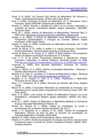 A construção do conceito de seqüências na perspectiva lógico-histórica
                                                                                        Ailton Barcelos Da Costa


Costa, A. B. (2003). Um Passeio Pela História da Matemática: De Fibonacci a
    Jordan. Unpublished Monograph. UFSCar, São Carlos, Brazil.
Eves, H. (2004). Introdução à História da Matemática. (H. H. Domingues, trans.)
    Campinas: Editora UNICAMP. (Original work published in 1997).
Ferreira, E. (2005). Quando a atividade de ensino dá ao conceito matemático a
    qualidade de educar. Unpublished Master's degree dissertation. UNICAMP,
    Campinas, Brazil.
Freire, M. L. (2005). História da Matemática na Mesopotâmia. Retrieved May, 6,
    2008. From: http://www.unirevista.unisinos.br/_pdf/UNIrev_Barasuol.pdf.
Gomes, E. B. (2005). A História da Matemática como Metodologia de Ensino:
    Perspectivas Epistemológicas e Evolução de Conceito. Master's degree
    dissertation. UFPA: Belém, Brazil.
Hazzan, S.; Iezzi, G. (1985). Fundamentos de Matemática Elementar. Vol. 4. São
    Paulo: Atual Editora.
Lanner de Moura, A. R. (1995) A medida e a criança pré-escolar. Unpublished
    doctoral dissertation, Campinas State University at Campinas, Brazil.
Lanner de Moura, A. R.; Sousa, M. C. (2002). O lógico-histórico: uma perspectiva
    didática da álgebra na formação de professores. In: XI Endipe.
Lima, V. S.; et all. (2004). Progressões Aritméticas e Geométricas: História,
    Conceitos e Aplicações. In: Revista Intellectus. Retrieved Octuber, 10, 2008.
    From:http://www.unopec.com.br/revistaintellectus/_Arquivos/Jan_Jul_04/PDF/Artigo_Valeria.pdf.
Lorenzato, S. (2006). Para Aprender Matemática. Campinas: Ed. Autores
    Associados.
Miguel, A.; Miorim, M. A. (2004). História na Educação Matemática – Propostas e
    desafios. Belo Horizonte: Autêntica.
Miranda, H. S.; Reis, C.; Jacobsen, S. A História da Matemática no Egito. Retrieved
    April, 4, 2008. From: http://mtuliop.googlepages.com/Egito.pdf.
Morgado, A. C.; Wagner, E.; Zani, S. C. (1993). Progressões e Matemática
    Financeira. Rio de Janeiro: SBM.
Mora, J. F.; Gonçalves, M. S. (2000). Dicionário de Filosofia: São Paulo: Edições
    Loyola.
Moura, M. O. (2000). O Educador Matemático na coletividade de formação: uma
    experiência com a escola pública. Unpublished Free Teaching Thesis. USP, São
    Paulo, Brazil.
Neto, H. M. (2007). Uma Análise da História da Matemática Presente nos Livros
    Paradidáticos. Unpublished Master's degree dissertation. UNESP, Rio Claro,
    Brazil.
Ohse, M. L. (2007). História da Matemática: A Matemática Medieval no Continente
    Europeu. Educação Matemática em Revista, 22.
Pereira, M.; Saraiva, M. J. (2005). Tarefas de investigação no ensino e
    aprendizagem das sucessões. Revista Quadrante: Vol. XIV, 2.
Ponte, J. P.; Segurado, M. I.; Oliveira, H. M. (1998). Tarefas de Investigacao
    Matematica: Historias da Sala de Aula. VI Encontro de Investigação em
    Educação Matemática. Portalegre: SPCE-SEM.
Ríbnikov, K. (1987). Historia de las matemáticas. Moscú: Editorial Mir.
Silveira, A. P. (2007). Estudo de percepções de crianças do primeiro ciclo do ensino
    fundamental sobre o conceito de número. Presidente Prudente: UNESP, 2007.
    Iniciação Científica.



                    REVISTA IBEROAMERICANA DE EDUCACIÓN MATEMÁTICA - MARZO DE 2010 - NÚMERO 21 - PÁGINA 156
 