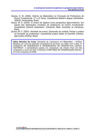 A construção do conceito de seqüências na perspectiva lógico-histórica
                                                                                      Ailton Barcelos Da Costa


Soares, K. M. (2004). História da Matemática na Formação de Professores do
  Ensino Fundamental. (1ª a 4ª série). Unpublished Master's degree dissertation.
  UDESC, Florianópolis, Brazil.
Sousa, M. C. (2004). O ensino de álgebra numa perspectiva lógico-histórica: Um
  estudo das elaborações correlatas de professores do Ensino Fundamental.
  Unpublished doctoral dissertation, Campinas State University at Campinas,
  Brazil.
Sousa, M. C. (2007). Atividade de ensino: Expressão da unidade Teórica e prática
  na formação de professores. Unpublished project leader of Scientific Initiation,
  São Carlos: UFSCar, Brazil.

  Ailton Barcelos Da Costa: Estudante de Licenciatura em Matemática – UFSCar
  Ministrou um curso de extensão universitária de 30 horas, em 2008, com o título “O
  CONCEITO DE SEQÜÊNCIAS E PROGRESSÕES NA PERSPECTIVA LÓGICO-
  HISTÓRICA”, e apresentados painéis em congressos sob mesmo título em três
  congressos, e outro sob título “A ESCOLA COMO MEIO DE CONSERVAÇÃO SOCIAL”
  em outro congresso em 2009.




                  REVISTA IBEROAMERICANA DE EDUCACIÓN MATEMÁTICA - MARZO DE 2010 - NÚMERO 21 - PÁGINA 157
 