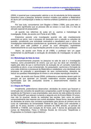 A construção do conceito de seqüências na perspectiva lógico-histórica
                                                                                     Ailton Barcelos Da Costa


(2004), é possível que o pesquisador valorize a voz do estudante de forma especial,
trazendo-o para a pesquisa, tentando construir modelos que validem a Matemática
do aluno (em contraposição a testes ou mesmos análises qualitativas que enfocam o
erro).
     Por isso tudo, concordamos com Bogdan e Biklen (1994), pois para eles a
busca pelos significados que as pessoas dão as coisas e a sua vida, é o foco de
atenção especial do pesquisador.
     Já quando nos referimos às aulas em si, usamos a metodologia de
investigação. Então, de acordo com Ponte et all (1998),
     Estaremos perante uma investigação quando não são imediatamente
acessíveis ao aluno, nem o processo de resolução nem a solução ou soluções da
questão, constituindo uma actividade motivadora e desafiadora para o aluno. As
investigações matemáticas caracterizam-se, igualmente, pelo estímulo que fornecem
ao aluno para este justificar e provar as suas afirmações, explicitando
matematicamente as suas argumentações perante os seus colegas e o professor.
      Assim, de acordo com Ponte et all (1998), o professor tem um papel
fundamental na planificação e condução de atividades de investigação na sala de
aula.
2.2. Metodologia de Sala de Aula
      O encaminhamento proposto na pesquisa na sala de aula é a investigação
histórica, como procedimento de ensino, que por sua vez deve ser orientada ou
regida pela idéia de que o conhecimento da evolução de um conceito matemático
possibilita ao aluno, a sua compreensão. Ao pesquisador, oportuniza a formação de
uma visão dinâmica e processual da Matemática e estabelecer uma identidade entre
processos de produção e aprendizagem de seus conhecimentos, deixando de
reduzir as questões metodológicas do ensino a uma simples reprodução mecânica.
      Assim, de acordo com Sousa (2004), professores e estudantes devem partir do
princípio de que aprender um conceito matemático envolve apropriação de
significações que são produzidas durante o desenvolvimento histórico da
humanidade.
2.3. Etapas do Projeto
      Inicialmente, pretendíamos desenvolver, atividades de ensino que focavam a
construção dos conceitos de seqüências e progressões a partir do lógico-histórico da
seqüência de Fibonacci e suas propriedades, para alunos da rede pública de ensino
de São Carlos/SP que estavam cursando o segundo ano do Ensino Médio (16 anos),
mas não foi possível, devido às restrições das escolas, bem como ao prévio
comprometimento das mesmas com outras atividades. Dessa forma, desenvolvemos
as atividades de ensino dos conceitos supracitados para alunos do primeiro ano do
curso de matemática da Universidade Federal de São Carlos (com estudantes a
partir de 18 anos), durante o primeiro semestre de 2008, através, no período de
02/04/08 a 11/06/08, com duração de 30 horas, para 7 alunos de graduação dos
cursos de Matemática, Fisica e Ciências Sociais do mini-curso “Seqüências e
Progressões no Contexto Lógico-Histórico”.




                 REVISTA IBEROAMERICANA DE EDUCACIÓN MATEMÁTICA - MARZO DE 2010 - NÚMERO 21 - PÁGINA 136
 