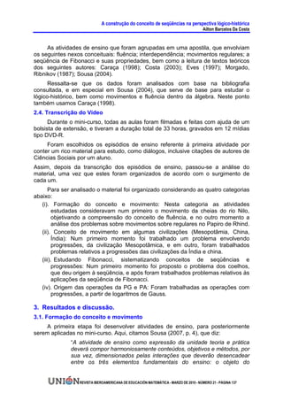 A construção do conceito de seqüências na perspectiva lógico-histórica
                                                                                     Ailton Barcelos Da Costa


     As atividades de ensino que foram agrupadas em uma apostila, que envolviam
os seguintes nexos conceituais: fluência; interdependência; movimentos regulares; a
seqüência de Fibonacci e suas propriedades, bem como a leitura de textos teóricos
dos seguintes autores: Caraça (1998); Costa (2003); Eves (1997); Morgado,
Ribnikov (1987); Sousa (2004).
      Ressalta-se que os dados foram analisados com base na bibliografia
consultada, e em especial em Sousa (2004), que serve de base para estudar o
lógico-histórico, bem como movimentos e fluência dentro da álgebra. Neste ponto
também usamos Caraça (1998).
2.4. Transcrição do Vídeo
      Durante o mini-curso, todas as aulas foram filmadas e feitas com ajuda de um
bolsista de extensão, e tiveram a duração total de 33 horas, gravados em 12 mídias
tipo DVD-R.
     Foram escolhidos os episódios de ensino referente à primeira atividade por
conter um rico material para estudo, como diálogos, inclusive citações de autores de
Ciências Sociais por um aluno.
Assim, depois da transcrição dos episódios de ensino, passou-se a análise do
material, uma vez que estes foram organizados de acordo com o surgimento de
cada um.
      Para ser analisado o material foi organizado considerando as quatro categorias
abaixo:
   (i). Formação do conceito e movimento: Nesta categoria as atividades
         estudadas consideravam num primeiro o movimento da cheias do rio Nilo,
         objetivando a compreensão do conceito de fluência, e no outro momento a
         análise dos problemas sobre movimentos sobre regulares no Papiro de Rhind.
   (ii). Conceito de movimento em algumas civilizações (Mesopotâmia, China,
         Índia): Num primeiro momento foi trabalhado um problema envolvendo
         progressões, da civilização Mesopotâmica, e em outro, foram trabalhados
         problemas relativos a progressões das civilizações da Índia e china.
   (iii). Estudando Fibonacci, sistematizando conceitos de seqüências e
         progressões: Num primeiro momento foi proposto o problema dos coelhos,
         que deu origem à seqüência, e após foram trabalhados problemas relativos às
         aplicações da seqüência de Fibonacci.
   (iv). Origem das operações da PG e PA: Foram trabalhadas as operações com
         progressões, a partir de logaritmos de Gauss.

3. Resultados e discussão.
3.1. Formação do conceito e movimento
    A primeira etapa foi desenvolver atividades de ensino, para posteriormente
serem aplicadas no mini-curso. Aqui, citamos Sousa (2007, p. 4), que diz:
              “A atividade de ensino como expressão da unidade teoria e prática
              deverá compor harmoniosamente conteúdos, objetivos e métodos, por
              sua vez, dimensionados pelas interações que deverão desencadear
              entre os três elementos fundamentais do ensino: o objeto do


                 REVISTA IBEROAMERICANA DE EDUCACIÓN MATEMÁTICA - MARZO DE 2010 - NÚMERO 21 - PÁGINA 137
 