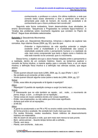 A construção do conceito de seqüências na perspectiva lógico-histórica
                                                                                     Ailton Barcelos Da Costa


              conhecimento, o professor e o aluno. Em última instância, a rede que
              conecta todos esses elementos e tece a coerência entre eles é
              alimentada pela visão de homem, de mundo, de sociedade e de
              conhecimento que o futuro professor tem construído”.
     Seguindo esta forma norteadora, foram desenvolvidas duas atividades de
ensino denominadas: “Sequências e Progressões no contexto lógico-histórico”, e
“Analise dos problemas sobre movimento regulares que constam no Papiro de
Rhind”. Segue duas atividades selecionadas.

Episódio 1: Descobrindo Movimentos
    Na parte um, Descobrindo Movimentos, tínhamos o objetivo de explorar tais
conceitos. Aqui citamos Sousa (2004, pg. 52), que diz que:
              Entender o lógico-histórico da vida significa entender a relação
              existente entre a mutabilidade e a imutabilidade das coisas; a
              relatividade existente entre o pensamento humano e a realidade da
              vida, bem como compreender que tanto o lógico como o histórico da
              vida está inserido na lei universal, que é o movimento.
      Dessa forma, o objetivo era que o aluno fizesse relações entre o pensamento e
a realidade, dentro de um contexto histórico. Assim, ao tentarmos explorar o
conceito de forma intuitiva, a maioria apelou para o conceito físico, e só um aluno
mostrou a definição física intuitiva e a definição nas ciências sociais, que segue
abaixo:
Ailton:
- Vocês querem discutir esse texto (LIMA, 2004, pg. 2), aqui (Parte 1, (iii)) ?
- Na verdade eu já comentei, já falei a idéia.
- Vocês querem discutir alguma coisa (sobre o texto de (LIMA, 2004, pg. 2)?
Sidnei:
- Então, essa idéia de progressão ai tá ligada à repetição?
Ailton:
- Repetição!! O padrão de repetição começa a surgir (no texto) aqui...
Sidnei:
- É interessante que na vida também se repete... sol... noite... o movimento de
  perna, braça, o som... a vibração cai na repetição...
- Várias coisas do nosso cotidiano tende a ter coisas repetitivas.
- Então, nas progressões, eu não sabia que tinha esse significado.
- Achava que eram só as equações...
- (0:48:35)
Ailton:
- A gente ta acostumado a ver PA e PG no ensino médio como fórmulas decoradas,
  de forma pronta e acabada. Na verdade tem muito mais que isso.
- Pra nestas fórmulas, nestes resultados, foram milênios de desenvolvimento
   histórico em matemática.
- Não foi assim do dia para a noite, que sem mais nem menos ta tudo pronto.
- Bem, vamos pensar... Quanto tempo temos até a colheita...
- Planta, vem seca...
- Planta, vem enchente... todo ano.


                 REVISTA IBEROAMERICANA DE EDUCACIÓN MATEMÁTICA - MARZO DE 2010 - NÚMERO 21 - PÁGINA 138
 
