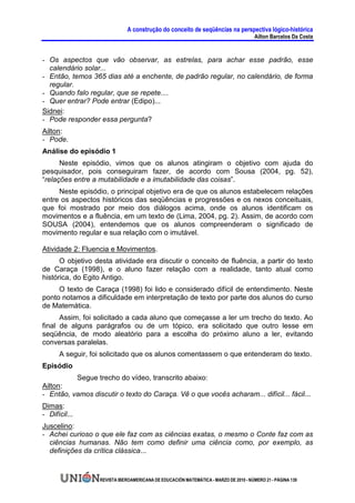 A construção do conceito de seqüências na perspectiva lógico-histórica
                                                                                      Ailton Barcelos Da Costa


- Os aspectos que vão observar, as estrelas, para achar esse padrão, esse
  calendário solar...
- Então, temos 365 dias até a enchente, de padrão regular, no calendário, de forma
  regular.
- Quando falo regular, que se repete....
- Quer entrar? Pode entrar (Edipo)...
Sidnei:
- Pode responder essa pergunta?
Ailton:
- Pode.
Análise do episódio 1
      Neste episódio, vimos que os alunos atingiram o objetivo com ajuda do
pesquisador, pois conseguiram fazer, de acordo com Sousa (2004, pg. 52),
“relações entre a mutabilidade e a imutabilidade das coisas”.
     Neste episódio, o principal objetivo era de que os alunos estabelecem relações
entre os aspectos históricos das seqüências e progressões e os nexos conceituais,
que foi mostrado por meio dos diálogos acima, onde os alunos identificam os
movimentos e a fluência, em um texto de (Lima, 2004, pg. 2). Assim, de acordo com
SOUSA (2004), entendemos que os alunos compreenderam o significado de
movimento regular e sua relação com o imutável.

Atividade 2: Fluencia e Movimentos.
      O objetivo desta atividade era discutir o conceito de fluência, a partir do texto
de Caraça (1998), e o aluno fazer relação com a realidade, tanto atual como
histórica, do Egito Antigo.
     O texto de Caraça (1998) foi lido e considerado difícil de entendimento. Neste
ponto notamos a dificuldade em interpretação de texto por parte dos alunos do curso
de Matemática.
      Assim, foi solicitado a cada aluno que começasse a ler um trecho do texto. Ao
final de alguns parágrafos ou de um tópico, era solicitado que outro lesse em
seqüência, de modo aleatório para a escolha do próximo aluno a ler, evitando
conversas paralelas.
      A seguir, foi solicitado que os alunos comentassem o que entenderam do texto.
Episódio
          Segue trecho do vídeo, transcrito abaixo:
Ailton:
- Então, vamos discutir o texto do Caraça. Vê o que vocês acharam... difícil... fácil...
Dimas:
- Difícil...
Juscelino:
- Achei curioso o que ele faz com as ciências exatas, o mesmo o Conte faz com as
  ciências humanas. Não tem como definir uma ciência como, por exemplo, as
  definições da crítica clássica...


                  REVISTA IBEROAMERICANA DE EDUCACIÓN MATEMÁTICA - MARZO DE 2010 - NÚMERO 21 - PÁGINA 139
 
