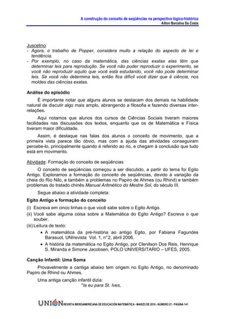 A construção do conceito de seqüências na perspectiva lógico-histórica
                                                                                      Ailton Barcelos Da Costa




Juscelino:
- Agora, o trabalho de Popper, considera muito a relação do aspecto de lei e
  tendência.
- Por exemplo, no caso da matemática, das ciências exatas elas têm que
  determinar leis para reprodução. Se você não puder reproduzir o experimento, se
  você não reproduzir aquilo que você está estudando, você não pode determinar
  leis. Se você não determina leis, então fica difícil você dizer que é ciência, nos
  moldes das ciências exatas.

Análise do episódio
     É importante notar que alguns alunos se destacam dos demais na habilidade
natural de discutir algo mais amplo, abrangendo a filosofia e fazendo diversas inter-
relações.
       Aqui notamos que alunos dos cursos de Ciências Sociais tiveram maiores
facilidades nas discussões dos textos, enquanto que os de Matemática e Física
tiveram maior dificuldade.
     Assim, é destaque nas falas dos alunos o conceito de movimento, que a
primeira vista parece tão óbvio, mas com a ajuda das atividades conseguiram
percebe-lo, principalmente quando é referido ao rio, e chegam à conclusão que tudo
está em movimento.

Atividade: Formação do conceito de seqüências
     O conceito de seqüências começou a ser discutido, a partir do tema foi Egito
Antigo. Exploramos a formação do conceito de seqüências, devido à variação da
cheia do Rio Nilo, e também a problemas no Papiro de Ahmes (ou Rhind) e também
problemas do tratado chinês Manual Aritmético do Mestre Sol, do século III.
     Segue abaixo a atividade completa:
Egito Antigo e formação do conceito
(i) Escreva em cinco linhas o que você sabe sobre o Egito Antigo.
(ii) Você sabe alguma coisa sobre a Matemática do Egito Antigo? Escreva o que
      souber.
(iii) Leitura de texto:
          • A matemática da pré-história ao antigo Egito, por Fabiana Fagundes
            Barasuol, UNIrevista Vol. 1, n° 2, abril 2006.
          • A história da matemática no Egito Antigo, por Clenilson Dos Reis, Henrique
            S. Miranda e Simone Jacobsen, POLO UNIVERSITARIO – UFES, 2005.

Canção Infantil: Uma Soma
     Provavelmente a cantiga abaixo tem origem no Egito Antigo, no denominado
Papiro de Rhind ou Ahmes.
     Uma antiga canção infantil dizia:
                         "Ia eu para St. Ives,



                  REVISTA IBEROAMERICANA DE EDUCACIÓN MATEMÁTICA - MARZO DE 2010 - NÚMERO 21 - PÁGINA 141
 