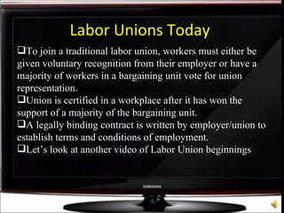 Labor Unions Today To join a traditional labor union, workers must either be given voluntary recognition from their employer or have a majority of workers in a bargaining unit vote for union representation. Union is certified in a workplace after it has won the support of a majority of the bargaining unit. A legally binding contract is written by employer/union to establish terms and conditions of employment. Let’s look at another video of Labor Union beginnings 