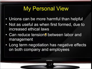 My Personal View Unions can be more harmful than helpful Not as useful as when first formed, due to increased ethical laws Can reduce tensions between labor and management Long term negotiation has negative effects on both company and employees 