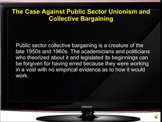 The Case Against Public Sector Unionism and Collective Bargaining Public sector collective bargaining is a creature of the late 1950s and 1960s. The academicians and politicians who theorized about it and legislated its beginnings can be forgiven for having erred because they were working in a void with no empirical evidence as to how it would work. 
