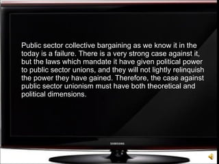 Public sector collective bargaining as we know it in the today is a failure. There is a very strong case against it, but the laws which mandate it have given political power to public sector unions, and they will not lightly relinquish the power they have gained. Therefore, the case against public sector unionism must have both theoretical and political dimensions. 