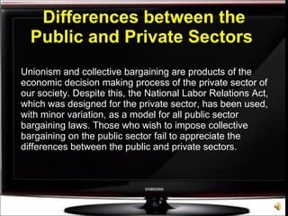 Differences between the Public and Private Sectors   Unionism and collective bargaining are products of the economic decision making process of the private sector of our society. Despite this, the National Labor Relations Act, which was designed for the private sector, has been used, with minor variation, as a model for all public sector bargaining laws. Those who wish to impose collective bargaining on the public sector fail to appreciate the differences between the public and private sectors. 