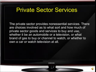 Private Sector Services The private sector provides nonessential services. There are choices involved as to what sort and how much of private sector goods and services to buy and use, whether it be an automobile or a television, or what brand of gas to buy or channel to watch, or whether to own a car or watch television at all. 