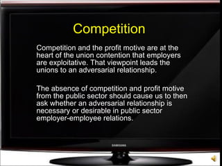 Competition Competition and the profit motive are at the heart of the union contention that employers are exploitative. That viewpoint leads the unions to an adversarial relationship.  The absence of competition and profit motive from the public sector should cause us to then ask whether an adversarial relationship is necessary or desirable in public sector employer-employee relations. 