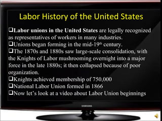 Labor unions in the United States  are legally recognized as representatives of workers in many industries.  Unions began forming in the mid-19 th  century. The 1870s and 1880s saw large-scale consolidation, with the Knights of Labor mushrooming overnight into a major  force in the late 1880s; it then collapsed because of poor organization.  Knights achieved membership of 750,000 National Labor Union formed in 1866 Now let’s look at a video about Labor Union beginnings Labor History of the United States 