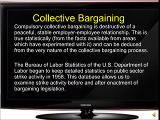 Collective Bargaining Compulsory collective bargaining is destructive of a peaceful, stable employer-employee relationship. This is true statistically (from the facts available from areas which have experimented with it) and can be deduced from the very nature of the collective bargaining process. The Bureau of Labor Statistics of the U.S. Department of Labor began to keep detailed statistics on public sector strike activity in 1958. This database allows us to examine strike activity before and after enactment of bargaining legislation. 