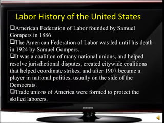 American Federation of Labor founded by Samuel Gompers in 1886 The American Federation of Labor was led until his death in 1924 by Samuel Gompers. It was a coalition of many national unions, and helped resolve jurisdictional disputes, created citywide coalitions that helped coordinate strikes, and after 1907 became a  player in national politics, usually on the side of the Democrats.  Trade unions of America were formed to protect the skilled laborers.  Labor History of the United States 