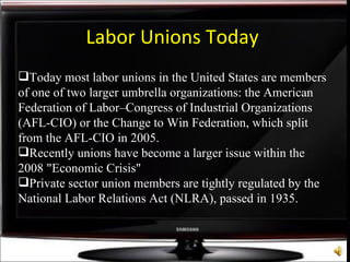Labor Unions Today Today most labor unions in the United States are members of one of two larger umbrella organizations: the American Federation of Labor–Congress of Industrial Organizations (AFL-CIO) or the Change to Win Federation, which split from the AFL-CIO in 2005. Recently unions have become a larger issue within the 2008 "Economic Crisis" Private sector union members are tightly regulated by the National Labor Relations Act (NLRA), passed in 1935.  