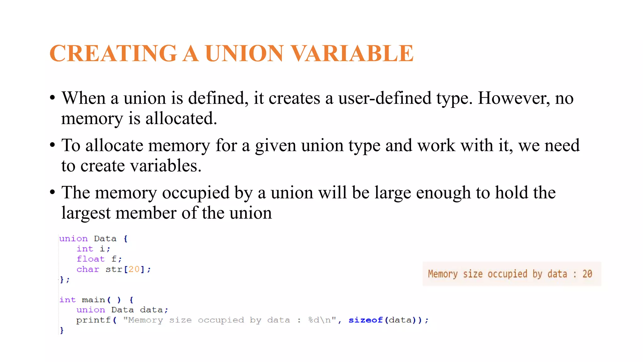 CREATING A UNION VARIABLE
• When a union is defined, it creates a user-defined type. However, no
memory is allocated.
• To allocate memory for a given union type and work with it, we need
to create variables.
• The memory occupied by a union will be large enough to hold the
largest member of the union
 