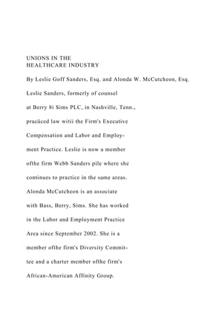 UNIONS IN THE
HEALTHCARE INDUSTRY
By Leslie Goff Sanders, Esq. and Alonda W. McCutcheon, Esq.
Leslie Sanders, formerly of counsel
at Berry 8i Sims PLC, in Nashville, Tenn.,
pracüced law witíi the Firm's Executive
Compensation and Labor and Employ-
ment Practice. Leslie is now a member
ofthe firm Webb Sanders pile where she
continues to practice in the same areas.
Alonda McCutcheon is an associate
with Bass, Berry, Sims. She has worked
in the Labor and Employment Practice
Area since September 2002. She is a
member ofthe firm's Diversity Commit-
tee and a charter member ofthe firm's
African-American Affinity Group.
 