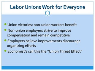 Labor Unions Work for Everyone

Union victories: non-union workers benefit
Non-union employers strive to improve
 compensation and remain competitive
Employers believe improvements discourage
 organizing efforts
Economist’s call this the “Union Threat Effect”
 