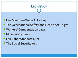 Legislation


Fair Minimum Wage Act -2007
The Occupational Safety and Health Act – 1970
Workers’ Compensation Laws
Mine Safety Laws
Fair Labor Standards Act
The Social Security Act
 