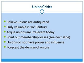 Union Critics


Believe unions are antiquated
Only valuable in 20th Century
Argue unions are irrelevant today
Point out membership losses (see next slide)
Unions do not have power and influence
Forecast the demise of unions
 