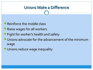 Unions Make a Difference


Reinforce the middle class
Raise wages for all workers
Fight for worker’s health and safety
Unions advocate for the advancement of the minimum
 wage
Unions reduce wage inequality
 