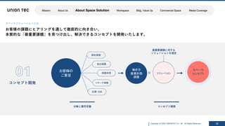 Copyright @ 2022 UNIONTEC Co., ltd. All Rights Reserved 10
スペースソリューションとは
お客様の課題にヒアリングを通して徹底的に向き合い、
本質的な「最重要課題」を⾒つけ出し、解決できるコンセプトを開発いたします。
コンセプト開発
分解と要件定義
お客様の
ご要望
顕在課題
潜在課題
課題背景
リサーチ情報
目標・方針
×
コンセプト開発
ソリューション
働き方
営業形態
調整
スペース
コンセプト
最重要課題に対する
ソリューションを選定
Mission About Us About Space Solution Workspace Bldg. Value Up Commercial Space Media Coverage
 