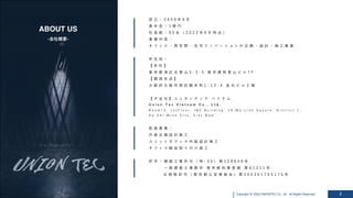 Copyright @ 2022 UNIONTEC Co., ltd. All Rights Reserved 2
ABOUT US
-会社概要-
設 ⽴ ： 2 0 0 0 年 6 ⽉
資 本 ⾦ ： 1 億 円
社 員 数 ： 9 0 名 （ 2 0 2 2 年 9 ⽉ 時 点 ）
事 業 内 容 ：
オ フ ィ ス ・ 商 空 間 ・ 住 宅 リ ノ ベ ー シ ョ ン の 企 画 ・ 設 計 ・ 施 ⼯ 事 業
所 在 地 ：
【 本 社 】
東 京 都 港 区 北 ⻘ ⼭ 3 - 3 - 5 東 京 建 物 ⻘ ⼭ ビ ル 7 F
【 関 ⻄ ⽀ 店 】
⼤ 阪 府 ⼤ 阪 市 ⻄ 区 靱 本 町 1 - 1 3 - 4 ⾦ 丸 ビ ル ２ 階
【 ⼦ 会 社 】 ユ ニ オ ン テ ッ ク ベ ト ナ ム
U n i o n T e c V i e t n a m C o . , L t d .
R o o m 1 5 , 1 s t F l o o r , I B C B u i l d i n g , 1 A M e L i n h S q u a r e , D i s t r i c t 1 ,
H o C h i M i n h C i t y , V i e t N a m .
取 扱 事 業 ：
内 装 企 画 設 計 施 ⼯
ユ ニ ッ ト オ フ ィ ス 内 装 設 計 施 ⼯
オ フ ィ ス 製 品 取 り 付 け 施 ⼯
許 可 ： 建 築 ⼯ 事 許 可 （ 特 - 3 0 ） 第 1 2 9 6 4 9 号
⼀ 級 建 築 ⼠ 事 務 所 東 京 都 知 事 登 録 第 6 1 3 1 1 号
古 物 商 許 可 （ 東 京 都 公 安 委 員 会 ） 第 3 0 4 3 6 1 7 0 5 1 7 5 号
 